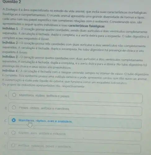 Questão 2
A Zoologia é a área especializada no estudo da vida animal, que inclui suas caracteristicas morfológicas,
fisiológicas e comportamentais. 0 mundo animal apresenta uma grande diversidade de formas e tipos,
cada uma com seu papel especifico nas complexas relaçbes com o ambiente Considerando isso, são
apresentados a seguir quatro individuos e suas caracteristicas fisiológicas
Individuo 1.0
coração possui quatro cavidades sendo duas auriculas e dois ventriculos completamente
separados. A circulação é fechada, dupla e completa e a aorta dobra para a esquerda. 0 tubo digestório 6
completo e seu esqueleto é ósseo.
Individuo 2-0
coração possui trés cavidades com duas auriculas e dois ventriculos nào completements
separados. A circulação é fechada, dupla e incompleta No tubo digestório há presenca da cloaca e seu
esqueleto é ósseo.
Individuo 3-0
coração possui quatro cavidades com duas auriculas e dois ventriculos completamente
separados. A circulação é fechada, dupla e completa e a aorta dobra para a direita. No tubo digestóno há
presença da doaca e seus ossos são pneumáticos
Individuo 4 - A circulação é fechada com o sangue correndo sempre no interior de vasos O tubo digestório
é completo. Sua epiderme possui uma cuticula externa e pode apresentar cerdas que dao apoio ao animal
A sustentação é dada pelo liquido do celoma, que funciona como um esqueleto hidrostático
Os grupos de individuos apresentados são, respectivaments
Mamiferos, répteis, anfibios e peixes
Peixes, répteis, anfibios e mamiferos
Mamiferos, répteis, aves e anelideos.
Répteis, aves, anfibios e moluscos
Anfibios, moluscos, pelues e anelideos