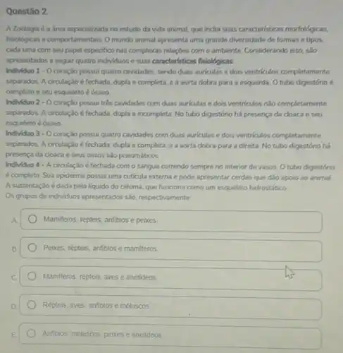 Questão 2
A Zoologia é a área especializada no estudo da vida animal, que indui suas caracteristicas morfologicas.
fisiológicas e comportamentais. O mundo animal apresenta uma grande diversidade de formas e tipos.
cada uma com seu papel especifico nas complexas relaçōes com o ambiente Considerando isso, salo
apresentados a seguir quatro individuos e suas caracteristicas fisiológicas
Individuo 1 - O coração possui quatro cavidades, sendo duas auriculas e dois ventriculos completamente
separados. A orculação é fechada, dupla e completa e a aorta dobra para a esquerda. 0 tubo digestório 6
completo e seu esqueleto é ósseo
Individuo 2-0 coração possui trés cavidades com duas auriculas e dois ventriculos nào completamente
separados. A circulação é fechada, dupla e incompleta No tubo digestório há presença da cloaca e seu
esqueleto é ósseo.
Individuo 3-0 coração possui quatro cavidades com duas auriculas e dois ventriculos completamente
separados. A circulação é fechada, dupla e completa e a aorta dobra para a direita. No tubo digestório há
presença da cloaca e seus ossos são pneumáticos
Individuo 4 - A Girculação é fechada com o sangue correndo sempre no interior de vasos O tubo digestório
é completo. Sua epiderme possui uma cuticula externa e pode apresentar cerdas que dão apoio ao animal.
A sustentação é dada pelo liquido do celoma que funciona como um esqueleto hidrostático
Os grupos de individuos apresentados são, respectivamente
Mamiferos, répteis, anfibios e peixes
Peixes, répteis, anfibios e mamiferos
Mamiferos, répteis, aves e anelideos.
Répteis, aves, anfibios e móluscos.
Anfibios, moluscos, peixese anelideos