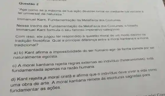 Questão 2
"Age como se a máxima de tua ação devesse tornar-se mediante tua vontade a
lei universal da natureza."
Immanuel Kant Fundamentação da Metafísica dos Costumes
Nesse trecho da Fundamentaçãc da Metafisica dos Costumes, o filósofo
Immanuel Kant formula o seu famoso imperativo categórico.
Com isso, ele julgou ter respondido à questão moral de um modo distinto da
tradição filosófica. Qual a principal diferença entre a moral kantiana e a moral
tradicional?
a) b) Kant afirma a impossibilidade do ser humano agir de forma correta por ser
naturalmente egoista
c) A moral kantiana rejeita regras externas ao individuo (heteronomias ). está
fundament ada apenas na razão humana.
d) Kant rejeita,a moral cristã e afirma que o indivíduo deve viver a vida como
obra de arte . A moral kantiana remete às escrituras sagradas para
fundamentar as ações.