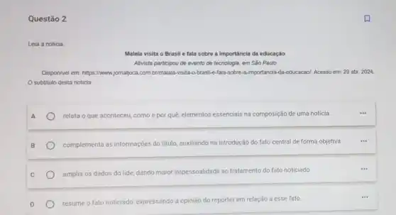 Questão 2
a
Malala visita o Brasil e fala sobre a importância da educação
Ativista participou de evento de tecnologia, em São Paulo
Disponivel em: https://www.jomajjoca com.brimalala-visita-o-brasil e-lala-sobre-a-importancia-da educacaol. Acesso em: 29 abr. 2024.
subtitulo desta noticia
A
relata o que aconteceu como e por quê elementos essenciais na composição de uma noticia.
__
complementa as informações do titulo, auxiliando na introdução do fato central de forma objetiva.
__
amplia os dados do lide, dando maior impessoalidade ao tratamento do fato noticiado
resume o fato noticiado expressando a opinião do repórter em relação a esse fato