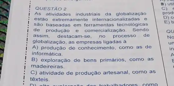 QUESTÃO 2
As atividades industriais da globalização
estão extremamente ionalizadas e
são baseadas em ferramentas tecnológicas
de produçǎc e cialização . Sendo
assim , destacam-se no processo de
globalização, as empresas ligadas à
A) produção de conhecime nto, como as de
informática.
B) exploração de bens primários ,como as
madeireiras.
C) atividade de produção artesanal ,como as
têxteis.
n lores como
B) util
C)
prod
D) C
E) b