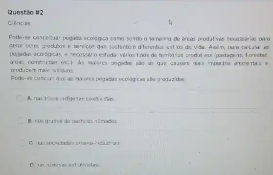 Questão #2
Ciências
Pode-se conceituar pegada ecológica como sendo o tamanho de áreas produtivas necessárias para
gerar bens, produtos e serviços que sustentem diferentes estilos de vida. Assim para calcular as
pegadas ecológicas, é necessário estudar vários tipos de territórios produtivos (pastagens, florestas,
áreas construidas etC.). As maiores pegadas são as que causam mais impactos ambientais e
produzem mais residuos.
Pode-se concluir que as maiores pegadas ecológicas são produzidas:
A. nas tribos indigenas coletivistas
B. nos grupos de pastores nômades.
C. nas sociedades urbano-industriais
D. nas reservas extrativistas.