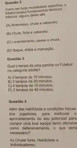 Questão 2
Como em toda modalidade esportiva, 0
futebol possui fundamentos técnicos
básicos alguns deles são
(A) Arremesso ,chute e cabeceio.
(B) Chute, finta e cabeceio.
c C) Levantamento , passe e chute.
(D) Saque ,drible e marcação.
Questão 3
Qual o tempo de uma partida no Futebol
na categoria adulta?
A) 2 tempos de 15 minutos.
B) 2 tempos de 20 minutos.
C) 4 tempos de 15 minutos.
D) 2 tempos de 45 minutos.
Questão 4
Além das habilidade e condições fisicas
dos jogadores.para melhorar o
aproveitamento do seu potencial para
compor uma boa equipe tanto ofensiva
como defensivamente , o que seria
necessário?
A) Chutar forte, Habilidade e
Individualismo;