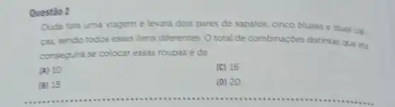 Questǎo 2
Duda fara uma viagem e levard dois pares de sapatos cinco blusas e duas cal.
cas sendo todos esses itens diferentes. 0 total de combinações distintas que ela
conseguira se colocar essas roupas é de
(A) 10
(C) 16
__
(D) 20