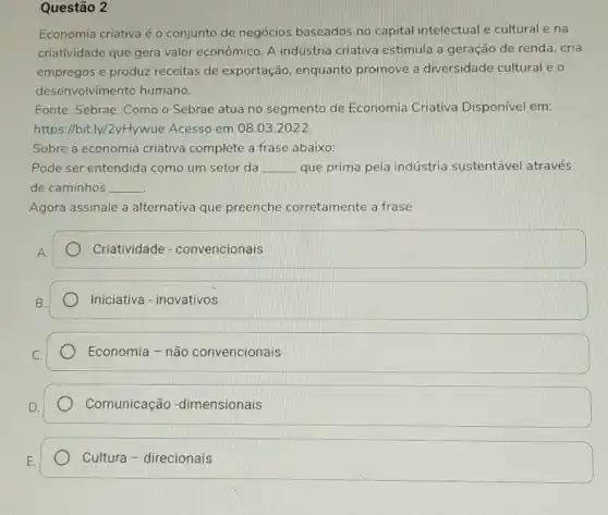 Questão 2
Economia criativa é o conjunto de negócios baseados no capital intelectual e cultural e na
criatividade que gera valor econômico. A indústria criativa estimula a geração de renda, cria
empregos e produz receitas de exportação , enquanto promove a diversidade cultural e o
desenvolvimento humano.
Fonte: Sebrae. Como o Sebrae atua no segmento de Economia Criativa Disponível em:
https://bit.ly/2yHywue Acesso em 08.03 .2022
Sobre a economia criativa complete a frase abaixo:
Pode ser entendida como um setor da __ que prima pela indústria sustentável através
de caminhos __
Agora assinale a alternativa que preenche corretamente a frase
A.
Criatividade - convencionais
Iniciativa - inovativos
Economia - não convencionais
Comunicação -dimensionais
Cultura - direcionais