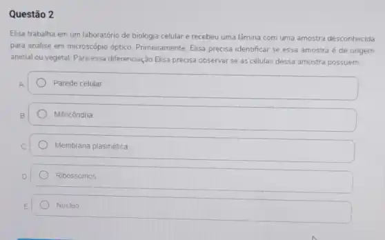 Questão 2
Elisa trabalha em um laboratório de biologia celular e recebeu uma lâmina com uma amostra desconhecida
para análise em microscópio óptico Primeiramente. Elisa precisa identificar se essa amostra é de origem
animal ou vegetal. Para essa diferenciação Elisa precisa observar se as células dessa amostra possuem:
Parede celular
Mitocôndria
Membrana plasmática
Ribossomos
Núcleo