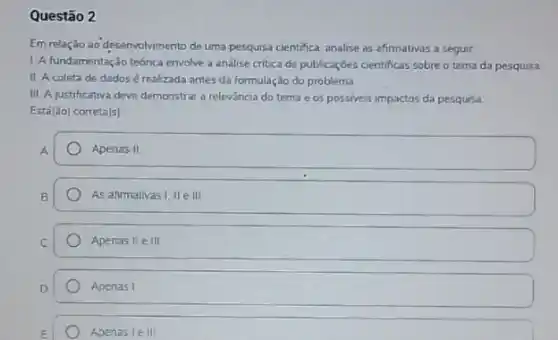 Questão 2
Em relação ao desenvolvmento de uma pesquisa cientifica analise as afirmativas a seguir
L A fundamentaçdo teónica envolve a andlise critica de publicaçóes cientificas sobre o tema da pesquisa
II. A coleta de dados é realizada antes da formulação do problema
III A justificativa deve demonstrar a relevancia do tema e os possiveis impactos da pesqursa
Está(ǎo) correta(s)
A
Apenas II
As afimalivas I, II e III
Apenas IIe III
Apenas I
Apenas le III