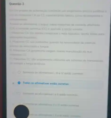 Questão 2
Em um projeto de automação industrial, um engenheiro precisa justificar o
uso de maquinas CA ou CC, considerando fatores como desempenho e
complexidade
Analise as afirmativas a seguir sobre máquinas de corrente alternada
(CA) e corrente continua (CC) e assinale a opção correta
1. Maquinas CA são menos complexas e mais robustas sendo ideais para
aplicaçbes industriais
1. Maquinas CC são preferidas quando há necessidade de controle
preciso de velocidade e torque
III. Maquinas CA geralmente exigem menos manutenção do que
miquinas CC
IV. Máquinas CC são amplamente utilizadas em sistemas de transmissão
de energia a longa distância
Somente as afirmativas I,III e IV estão corretas.
Todas as afirmativas estão corretas.
Somente as afirmativas Ie II estão corretas
Somente as afirmativas II III estão corretas
rite as afternativas! It ell entain corretas