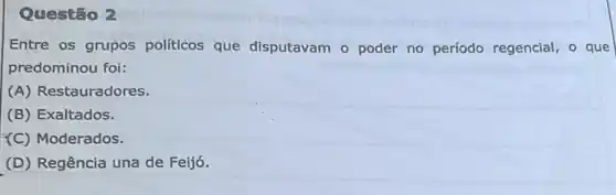 Questão 2
Entre os grupos políticos que disputavam o poder no período regencial, o que
predominou foi:
(A) Restauradores.
(B) Exaltados.
(C) Moderados.
(D) Regência una de Feijó.