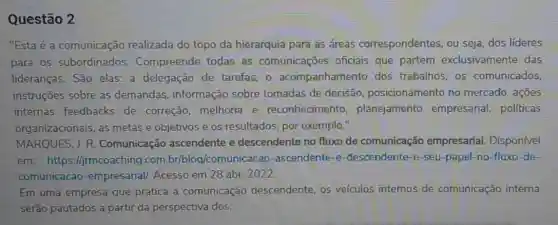 Questão 2
"Esta é a comunicação realizada do topo da hierarquia para as áreas correspondentes ou seja, dos líderes
para os subordinados.Compreende todas as comunicaçōes oficiais que partem exclusivamente das
lideranças. São elas:a delegação de tarefas,o acompanhamento dos trabalhos, os comunicados,
instruções sobre as demandas, informação sobre tomadas de decisão posicionamento no mercado, açōes
internas feedbacks de correção melhoria e reconheciment , planejamento empresarial, politicas
organizacionais, as metas e objetivos e os resultados, por exemplo."
MARQUES, J. R . Comunicação ascendente e descendente no fluxo de comunicação empresarial. Disponível
em: https://jrmc com.br/blog/com ascendente-e -descendente-e-seu -papel-no-fluxo-de-
comunicacao -empresarial/. Acesso em 28 abr. 2022.
Em uma empresa que pratica a comunicação descendente, os veículos internos de comunicação interna
serão pautados a partir da perspectiva dos: