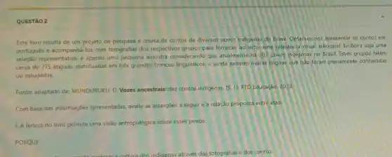 QUESTÃO 2
Este livro resulta de um projeto de pesquisa e coleta de contos de diversos povos Indigenas do Brasil. Optamos por apresentar os contos em
portugués e acompanhá-los com fotografias dos respectivos grupos para fornecer ao leitor uma referência visual adicional.Embora seja uma
seleção representativa, é apenas uma pequena amostra considerando que atualmente há 307 povos indigenas no Brasil. Estes grupos falam
cerca de 275 linguas.distribuidas em trés grandes troncos linguisticos, e ainda existem outras linguas que não foram plenamente conhecidas
ou estudadas.
Fonte: adaptado de:MUNDURUKU, D. Vozes ancestrais: dez contos indigenas. [S. L]: FTD Educação, 2023.
Com base nas informações apresentadas, avalie as asserções a seguir e a relação proposta entre elas:
1. A leitura do livro permite uma visão antropológica sobre esses povos.
PORQUE