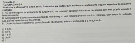 Questão 2
F.C.CHAGAS-BA
Assinale a alternativa onde estão indicados os textos que analisam corrotamente alguns aspectos do romance
roalista:
personagens independem do julgamento do narrador, reagindo cada uma de acordo com sua própria vontade e
temperamento.
d poeticamente elaborada nos dialogos, mas procura alcançar um tom coloquial, com traços de oralidade,
nas partes narrativas e describivas.
III. Observa-se o predominio da razioo e da observação sobre o sentimento e a imaginação.
a) 1,1111
b) 10 II.
c) II e III.
d) 10 III.
e) 11.