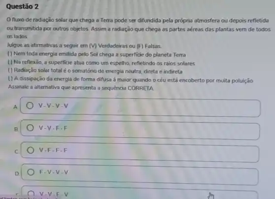 Questão 2
fluxo de radiação solar que chega a Terra pode ser difundida pela própria atmosfera ou depois refletida
ou transmitida por outros objetos. Assim a radiação que chega as partes aéreas das plantas vem de todos
os lados.
Julgue as afirmativas a seguir em (V) Verdadeiras ou (F) Falsas.
( ) Nem toda energia emitida pelo Sol chega a superficie do planeta Terra
() Na reflexão, a superficie atua como um espelho,refletindo os raios solares
( ) Radiação solar total é o somatório de energia neutra, direta e indireta
() A dissipação da energia de forma difusa á maior quando o céu está encoberto por muita poluição
Assinale a alternativa que apresenta a sequência CORRETA
square  v-v-v
V V-F-F
V -F-F-F
F-V-V-V
V-V-F-V