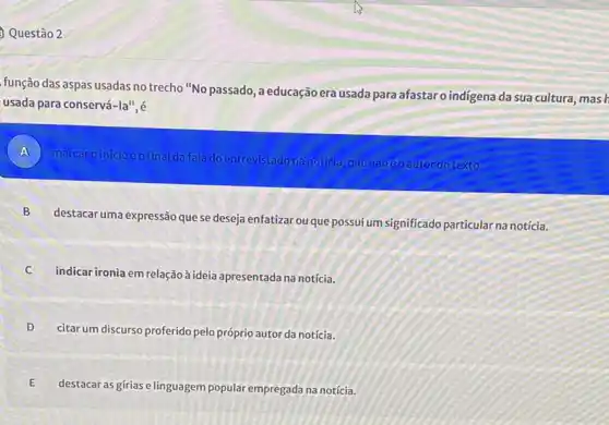 Questão 2
função das aspas usadas no trecho "No passado , a educação era usada para afastar o indigena da sua cultura
usada para conservá -1a^n
A )
marcaroinicioeofinal dafalado entrevistado na notícia que nãoéoautor do texto.
B
destacar uma expressão quese deseja enfatizar ou que possui um significado particular na notícia.
C
indicar ironia em relação à ideia apresentada na notícia.
D
citarum discurso proferido pelo próprio autor da notícia.
E
destacar as gírias e linguagem popular empregada na notícia.