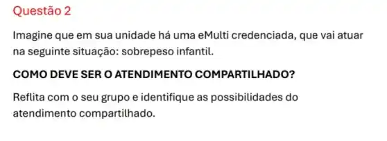 Questão 2
Imagine que em sua unidade há uma eMulti credenciad a, que vai atuar
na seguinte situação:sobrepeso infantil.
COMO DEVE SER O ATENDIMENTO COMPARTILHADO?
Reflita com o seu grupo e identifique as possibilidades do
atendimento compartilhado.