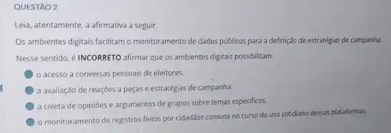 QUESTÃO 2
Leia, atentamente, a afirmativa a seguir.
Os ambientes digitais facilitam o monitoramento de dados públicos para a definição de estratégias de campanha.
Nesse sentido, é INCORRETO afirmar que os ambientes digitais possibilitam:
acesso a conversas pessoais de eleitores.
a avaliação de reações a peças e estratégias de campanha.
a coleta de opiniões e argumentos de grupos sobre temas especificos.
monitoramento de registros feitos por cidadãos comuns no curso do uso cotidiano dessas plataformas.