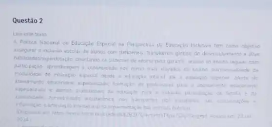 Questão 2
Leia este texto
A. Politica Nacional de Educação Especial na Perspectiva da Educação Inclusiva tem como objetivo
assegurar a inclusio escolar de alunos com deficiencis, transtornos globais do desenvolvmento e altas
habilidadesisuperdotação, prientando or sistemas de ensino para garantir: acesso ao ensino regular, com
participação, aprendizagem e continuidede nos niveis mais elevados do ensino; transversalidade lade da
modalidade de educação espedal desde a educaçáo intanti ate a educação superior oferta do
atendimento educacional especializado formação de professores para o atendimento educacional
especializado e demas profissionas
da educaçdo para a inclusio participação da familia e da
comunidade zessibilidade arguitednica. nos transportes nos mobiliznos. nas comunicaçóes
informaçao reaticulaçao intersetorial na implementaç so das politicas publicas
(Disponivel em https://www.scielo brilccedes
Plang-pt. Acesso em 23 set
2024