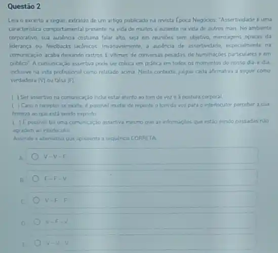 Questão 2
Leia o excerto a seguir, extraldo de um artigo publicado na revista Epoca Negocios. "Assertividade uma
caracteristica comportamental present na vida de muitos e ausente na vida de outros mais.No ambiente
corporative, sua ausencia costuma falar alto, seja em reunloes sem objetivo, mensagens opacas da
lideranca ou feedbacks laconicos Invanavelmente, a ausencia de assertividade, especialmente na
comunicação, acaba dexando rastros Evitimas: de conversas pesadas, de humihaçoes particulares c em
publico" A comunicaçáo assertiva pode ser coloca em prática em todos os momentos do nosso dia d dia,
inclusive na vida profissional como relatado acima. Neste contexto, julgue cada afirmativa a seguir como
verdadeira (V) ou falsa (F)
) Ser assertivo na comunicação inclui estar atento ao tom devoze a postura corporal.
( ) Caso o receptor se exalte.possivel mudar de repente o tom da voz para o interlocutor perceber a sua
firmeza ao que está sendo exposto
1 |E possivel ter uma comunicação assertiva mesmo que as informaçdes que estǎo sendo passadas nào
agradem ao interlocutor
Assinale a alternativa que apresenta a sequénca CORRETA
A
v-V-F
B
F-F-V
C
V-F-F
D
V-F-V
v-v-v