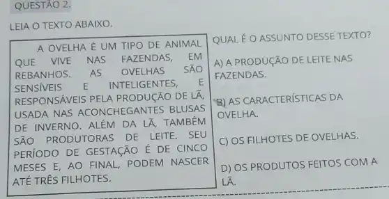 QUESTÃO 2.
LEIA O TEXTO ABAIXO.
QUAL É O ASSUNTO DESSE TEXTO?
A) A PRODUCÃO DE LEITE NAS
FAZENDAS.
B)AS CARACTERIST ICAS DA
OVELHA.
C) OS FILHOTES DE OVELHAS.
D) OS PRODUTOS FEITOS COM A
LÁ.
A OVELHA É UM TIPO DE ANIMAL
QUE VIVE NAS FAZENDAS, EM
REBANHOS. AS OVELHAS SÁO
SENSIVEIS E IN TELIGENTES, E
RESPONSÁVEI S PELA PRODUCÃO DE LÀ,
USADA NAS ACONCHEGA NTES BLUSAS
DE INVERNO . ALÉM DA LẤ . TAMBÉM
SAO PRODUTORAS DE LEITE. SEU
PERíODO DE GESTAGÃO É DE CINCO
MESES E, AO FINAL, PODEM NASCER
ATẾ TRÊS FILHOTES.