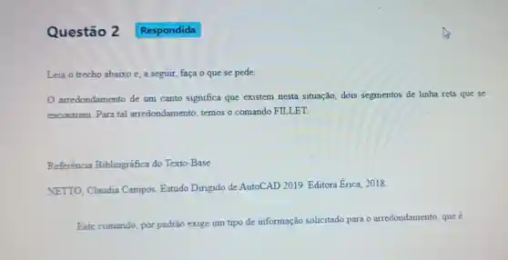 Questão 2
Leia o trecho abaixo e, a seguir, faça o que se pede:
arredondamento de um canto significa que existem nesta situação, dois segmentos de linha reta que se
encontram. Para tal arredondamento temos o comando FILLET.
Referência Bibliográfica do Texto-Base
NETTO, Claudia Campos. Estudo Dirigido de AutoCAD 2019. Editora Erica 2018.
Este comando, por padrão exige um tipo de informação solicitado para o arredondamento, que é
Respondida