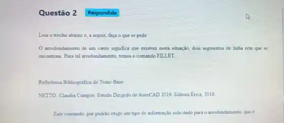 Questão 2
Leia o trecho abaixo e, a seguir, faça o que se pede:
arredondamento de um canto significa que existem nesta situação, dois segmentos de linha reta que se
encontram. Para tal arredondamento.temos o comando FILLET.
Referência Bibliográfica do Texto-Base
NETTO, Claudia Campos. Estudo Dirigido de AutoCAD 2019 Editora Erica, 2018.
Este comando, por padrão exige um tipo de informação solicitado para o arredondamento, que é
Respondida