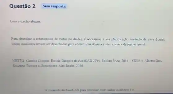 Questão 2
Leia o trecho abaixo:
Para desenhar o rebatimento de vistas no diedro, é necessária a sua planificação. Partindo da vista frontal,
linhas auxiliares devem ser desenhadas para construir as demais vistas como a de topo e lateral
NETTO, Claudia Campos Estudo Dirigido de AutoCAD 2019. Editora Erica, 2018. / VIEIRA Alberto Dias
Desenho Técnico e Geométrico. Alta Books 2016
comando do AutoCAD para desenhar essas linhas auxiliares é o