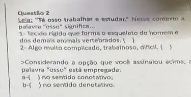 Questão 2
Lela: "Tá osso trabalhar e estudar." Nesse contexto a
palavra "osso" significa __
1- Tecido rigido que forma o esqueleto do homem e
, dos demals animals vertebrados . ()
2-Algo multo complicado, trabalhoso diffcil. ()
-Considerando a opção que vocé assinalou acima, :
palavra "osso" está empregada:
a- () no sentido conotativo;
b- () no sentido denotativo.