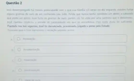 Questão 2
losé desempregado há meses preocupado com o que sua famlia ira comer no dia seguinte, resolve furtar
alguns gramas de ouro de um conhecido seu Jobo. Ainda que nunca tenha cometido um delita e sabendo
que pode ser preso losé furta as gramas de ouro, porém, ele foi visto por uma senhora que o denunciou
lose clamou, explicou o estado de necessidade em que se encontrava, mas nada disso for suficiente
Pautado nas leis vigentes José foi denunciado, processado julgado e preso pelo Estado
Assinale qual a fase representa a situaçdo exposta acima
Retaliaçǎo
Revalorizaçǎo
Realizaçǎo
Neutralizaçǎo
Idade de ouro