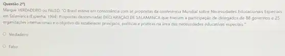 Questão 2")
Marque VERDADEIRO ou FALSO."O Brasil esteve em consonância com as propostas da conferência Mundial sobre Necessidades Educacionais Especials
em Salamanca (Espanha, 1994)Propostas denominadas DECLARAGAO DE SALAMANCA que tiveram a participação de delegados de 88 governos e 25
organizações internacionais e o objetivo de estabelecer principios politicas e práticas na drea das necessidades educativas especiais."
Verdadeiro
Falso