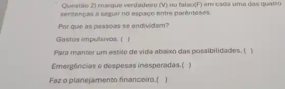 Questão 2)marque verdadeiro (V)ou falso(F) em cada uma das quatro
sentenças a seguir no espaço entre parênteses.
Por que as pessoas se endividam?
Gastos impulsivos. ()
Para manter um estilo de vida abaixo das possibilidades . ()
Emergências e despesas inesperadas . ()
Fazo planejamento financeiro. ()