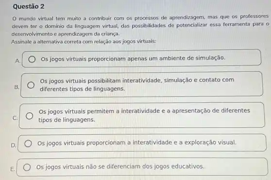 Questão 2
mundo virtual tem muito a contribuir com os processos de aprendizagem, mas que os professores
devem ter o domínio da linguagem virtual, das possibilidades de potencializar essa ferramenta para o
desenvolvimento e aprendizagem da criança.
Assinale a alternativa correta com relação aos jogos virtuais:
Os jogos virtuais proporcionam apenas um ambiente de simulação.
Os jogos virtuais possibilitam interatividade, simulação e contato com
diferentes tipos de linguagens.
Os jogos virtuais permitem a interatividade e a apresentação de diferentes
tipos de linguagens.
Os jogos virtuais proporcionam a interatividade e a exploração visual.
Os jogos virtuais não se diferenciam dos jogos educativos.