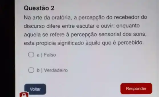 Questão 2
Na arte da oratória , a percepção do recebedor do
discurso difere entre escutar e ouvir:enquanto
aquela se refere à percepção sensorial dos sons,
esta propicia significado àquilo que é percebido.
a) Falso
b ) Verdadeiro