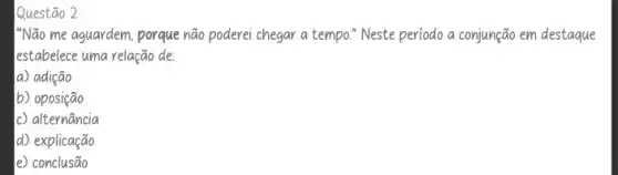 Questão 2
"NGO me aguardem, porque não poderei chegar a tempo." Neste periodo a conjunção em destaque
lestabelece uma relação de:
a) adição
b) oposição
c) alternancia
d) explicação
e) conclusão