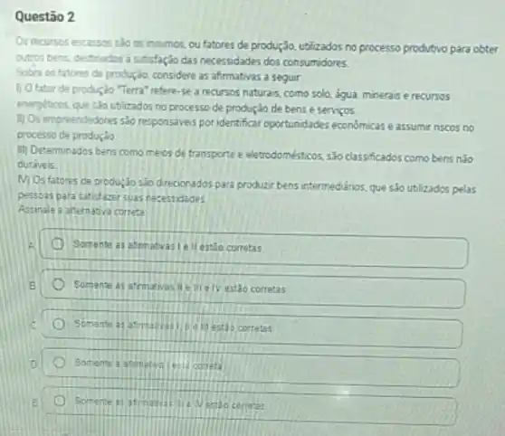 Questão 2
Os recursos escassos seo os insumos, ou fatores de produção, utilizados no processo produtivo para obter
outros bens, destinados a satisfação das necessidades dos consumidores
Sobre os fatores de produção, considere as afrmativas a seguir:
1) 0 fator de produção "Terra" refere-se a recursos naturais, como solo, agua, minerais e recursos
energiticos, que sao utilizados no processo de produção de bens e servicos.
II) Os empreendedores sao responsiveis por identificar oportunidades economicas eassumir riscos no
processo de produção
iii) Determinados bens como meios de transporte e eletrodomésticos, são classificados como bens nào
curaveis
M) Os fatores de produção sào direcionados para produzir bens intermedianos, que são utlizados pelas
pessoas para satidazer suas necessidades
Assinale a alternativa correta
Somente as atmatvasie II estǎo corretas
Somente as afmativasile III/e IV estǎo corretas
Somente as	if estáo corretas
Somente a a	est correts
Somente as a