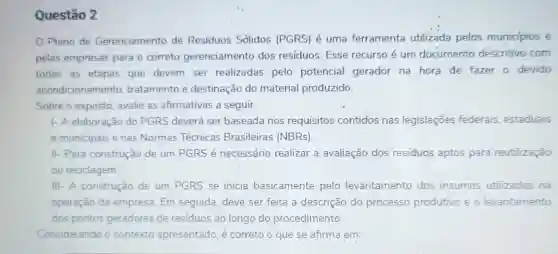 Questão 2
Plano de Gerenciamento de Residuos Sólidos (PGRS) é uma ferramenta utilizada pelos municipios e
pelas empresas para o correto gerenciamento dos residuos. Esse recurso é um documento descritivo com
todas as etapas que devem ser realizadas pelo potencial gerador na hora de fazer o devido
acondicionamento tratamento e destinação do material produzido.
Sobre o exposto avalie as afirmativas a seguir.
1- A elaboração do PGRS deverá ser baseada nos requisitos contidos nas legislações federais, estaduais
e municipais e nas Normas Técnicas Brasileiras (NBRs).
II- Para construção de um PGRS é necessário realizar a avaliação dos resíduos aptos para reutilização
ou reciclagem.
III- A construção de um PGRS se inicia basicamente pelo levantamento dos insumos utilizados na
operação da empresa. Em seguida, deve ser feita a descrição do processo produtivo e o levantamento
dos pontos geradores de resíduos ao longo do procedimento.
Considerando o contexto apresentado. é correto o que se afirma em: