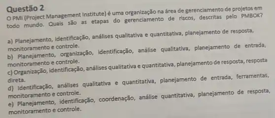 Questão 2
PMI (Project Management Institute)é uma organização na área de gerenciamento de projetos em
todo mundo. Quais são as etapas do gerenciamento de riscos, descritas pelo PMBOK?
a) Planejamento identificação, análises qualitativa e quantitativa planejamento de resposta,
monitoramento e controle.
b) Planejamento , organização , identificação, análise qualitativa , planejamento de entrada,
monitoramento e controle.
c) Organização , identificação, análises qualitativa e quantitativa planejamento de resposta , resposta
direta.
d) Identificação análises qualitativa e quantitativa , planejamento de entrada, ferramentas,
monitoramento e controle.
monitorsmentos.identificação,coordenação, análise quantitativa , planejamento de resposta,
monitoramento e controle.