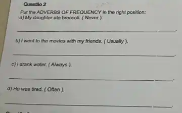 Questão 2
Put the ADVERBS OF FREQUENCY in the right position:
a) My daughter ate broccoli (Never)
__
.
b) I went to the movies with my friends.(Usually).
__
c) I drank water. (Always).
__
d) He was tired.(Often).
__