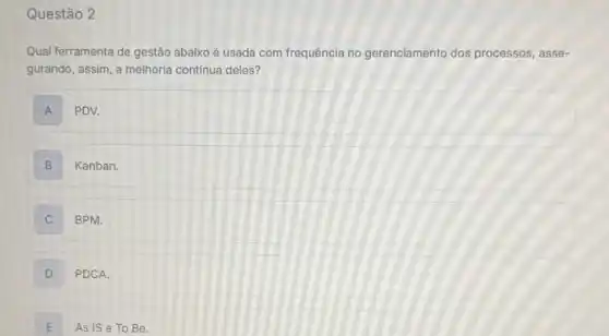 Questão 2
Qual ferramenta de gestão abaixo é usada com frequência no gerenciamento dos processos, asse-
gurando, assim, a melhoria contínua deles?
A PDV.
B Kanban.
BPM.
D PDCA.
E As IS e To Be.