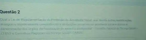 Questão 2
Qual a	đã Profission do Assistente Social que dentre outras modificaçōes,
competencias e atribuisbes privatives do assistente social e alterou a
dos orgaos de fiscalizacao do exercicio profissional -Conselho Federal de Servico Social -
is de Service Social -CRESS?