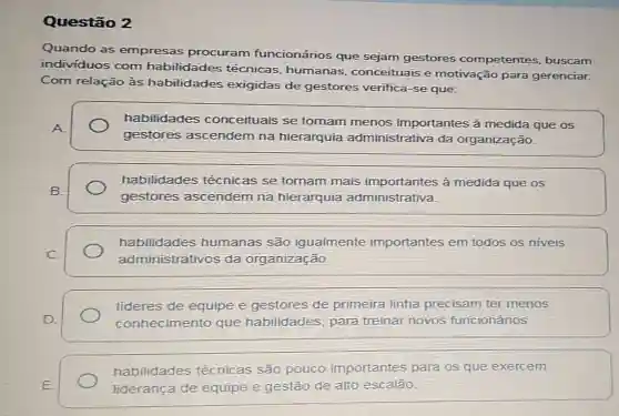 Questão 2
Quando as empresas procuram funcionários que sejam gestores competentes buscam
individuos com habilidades técnicas, humanas , conceituais e motivação para gerenciar.
Com relação às habilidades exigidas de gestores verifica-se que:
A.
gestores ascendem na hierarquia administrativa da organização.
habilidades conceituais se tornam menos importantes à medida que os
habilidades técnicas se tornam mais importantes à medida que os
B.
gestores ascendem na hierarquia administrativa.
habilidades humanas são igualmente importantes em todos os niveis
C.
administrativos da organização
lideres de equipe e gestores de primeira linha precisam ter menos
D.	conhecimento que habilidades, para treinar novos funcionários.
habilidades técnic as são pouco importantes para os que exercem
E	liderança de equipe e gestão de alto escalão