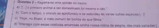 Questão 2-Registra -se uma opiniáo no trecho:
a) "I...]o primeiro animal a ser domesticado foi mesmo 0 cão."
b)"Com o tempo , o vinculo se aprofundou e se estendeu às várias outras espécies [ldots ]^n
c) "Hoje , no Brasil é mais comum ter bichos do que filhos."
d)"Interagir com essas criaturas amorosas enche nossa rotina de alegria ,das mais variadas [..