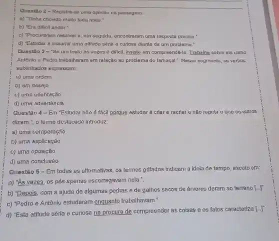 Questão 2-Registra-se uma opiniǎo na passagem:
a) "Tinha chovido muito toda noite."
b) "Era dificil andar."
c) "Procuraram resolver e, em seguida encontraram uma resposta precisa."
d) "Estudaré assumir uma atitude séria e curiosa diante de um problema."
Questão 3- "Se um texto às vezes é dificil, insiste em compreendê-lo. Trabalha sobre ele como
Antônio e Pedro trabalharam em relação ao problema do lamaçal.". Nesse segmento, os verbos
sublinhados expressam:
a) uma ordem
b) um desejo
c) uma orientação
d) uma advertência
Questão 4-Em "Estudar não é fácil porque estudar é criar e recriar e não repetir o que os outros
dizem.", o termo destacado introduz:
a) uma comparação
b) uma explicação
c) uma oposição
d) uma conclusão
Questão 5 - Em todas as alternativas os termos grifados indicam a ideia de tempo, exceto em:
a) "As vezes, os pés apenas escorregavam nela.".
b) "Depois, com a ajuda de algumas pedras e de galhos secos de árvores deram ao terreno
[ldots ]^n
c) "Pedro e Antônic estudaram enquanto trabalhavam."
d) "Esta atitude séria e curiosa na procura de compreender as coisas e os fatos caracteriza
[ldots ]^n