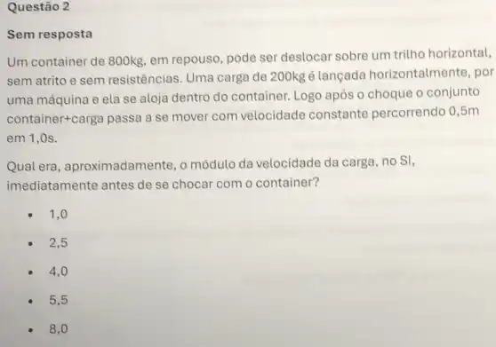 Questão 2
resposta
Um container de 800kg, em repouso pode ser deslocar sobre um tritho horizontal,
sem atrito e sem resistências. Uma carga de 200kg é lancada horizontalmente, por
uma máquina e ela se aloja dentro do container. Logo após o choque o conjunto
container+carga passa a se mover com velocidade constante percorrendo 0,5m
em 1,0s.
Qual era , aproximadamente, o módulo da velocidade da carga , no SI,
imediatamente antes de se chocar com o container?
1,0
2,5
4,0
5,5
8,0