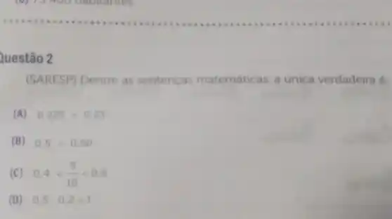 Questão 2
(SARESP) Dentre as sentenças matemáticas a unica verdadeira e
(A) 0.225gt 0.23
(B) 0.5lt 0.50
(C) 0.4lt (5)/(10)lt 0.6
(D) 0,5cdot 0,2=1