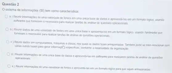 Questão 2
sistema de informações (SI)tem como característica:
a) Reunir informações de uma variedade de fontes em uma única base de dados e apresentá-las em um formato lógico usando
softwares que fornecem o necessário para realizar tarefas de analise dẹ questões operacionais.
b) Reunir dados de uma variedade de fontes em uma única base e apresentá-los em um formato logico, usando hardwares que
fornecem o necessário para realizar tarefas de analise de questōes operacionais.
c) Reunir dados em computadores, máquinas e discos nos quais os dados ficam armazenados. Também pode se inter-relacionar com
vảrias outras bases para gerari informaça") especificas, conforme a necessidade da organização.
d) Reunir informações de uma unica base de dados e apresentá-las em softwares para realizarem tarefas de análise de questoes
operacionais.
e) Reunir informações de uma variedade de fontes e apresentá-las em um formato lógico para que sejam armazenadas.