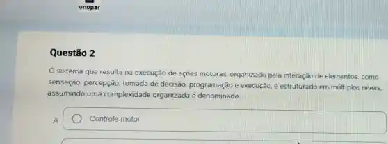 Questão 2
sistema que resulta na execução de ações motoras organizado pela interação de elementos, como
sensação , percepção , tomada de decisão programação e execução. e estruturado em múltiplos niveis
assumindo uma complexidade organizada é denominado:
square  Controle motor. Controle motor