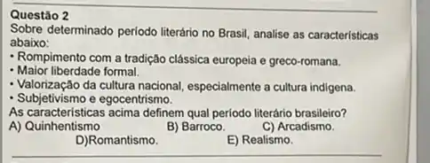 Questão 2
Sobre determinado periodo literário no Brasil, analise as caracteristicas
abaixo:
- Rompimento com a tradição clâssica europeia e greco-romana.
- Maior liberdade formal.
- Valorização da cultura nacional, especialmente a cultura indigena.
- Subjetivismo e egocentrismo.
As caracteristicas acima definem qua periodo literário brasileiro?
A) Quinhentismo
B) Barroco.
C) Arcadismo.
D)Romantismo
E) Realismo.