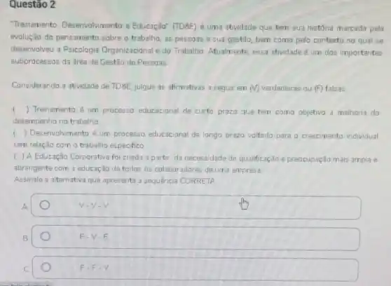 Questão 2
"Treinamento Desenvolvimento e Educação (TD8E) é uma atividade que tem sua história marcada pela
evolução do pensamento sobre o trabalho, as pessoas e sua gestão bem coma pelo contexto no qual se
desenvolveu a Psicologia Organizacional e do Trabalho Atualmente, essa atividade um dos importantes
subprocessos da área de Gestão de Pessoas
Considerando a atividade de TD&E, julgue as afrmativas a seguir em (V) verdadeiras ou (F) falsas.
f () Treinamento é um processo educacional de curto prazo que tem como objetivo a melhoria do
desempenho no trabalho
() Desenvolvimento é um processo educacional de longo prazo voltado para o crescimento individual
sem relação com o trabalho especifico
) A Educação Corporativa foi criada a partir da necessidade de qualificação e preocupação mais ampla e
abrangente com a educação de todos os colaboradores de uma empresa
Assinale a alternativa que apresenta a sequência CORRETA
square 
V.V.V
B
F.V.F
C
F-F-V