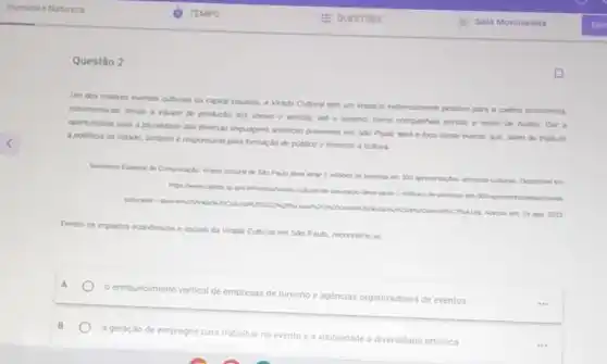 Questão 2
Um dos maiores eventos culturas da captal paulista a Virada Cultural tom um impacto extemamente positive para a cadea econdmica.
movimentando deside a equpe de produçdo dos shows e antstas, and o lurumo, como comparhias aéreas e redes de hothes Dar a
das diversas linguagens arristicas presentes em Sto Paulo será o foco deste evento que, alem de tradurit
cidade, tambern e responsivel pela formaçlo de publico e fomento a cutura
mithes do persous en Depeniver en
ago. 2023
Dentre as impactos econdmicas e sociais da Mrada Cultural em Sio Paulo reconhece-se
A
e enriquecimento vertical de agencias organizadoras de eventos
a geração de empregos para trabalhar no
evento e a visibilidade
diversidade artistica.