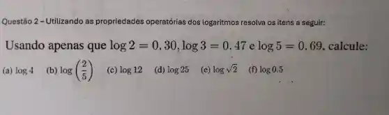 Questão 2-Utilizando as propriedades operatórias dos logaritmos resolva os itens a seguir:
Usando apenas que log2=0,30,log3=0,47 log5=0,69 , calcule:
(a) log4
(b) log((2)/(5))
(c) log12
(d) log25
(e) logsqrt (2)
(f) log0.5